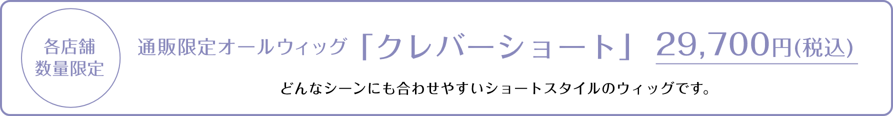 各店舗数量限定 通販限定オールウィッグ「クレバーショート」 29,700円（税込）どんなシーンにも合わせやすいショートスタイルのウィッグです。